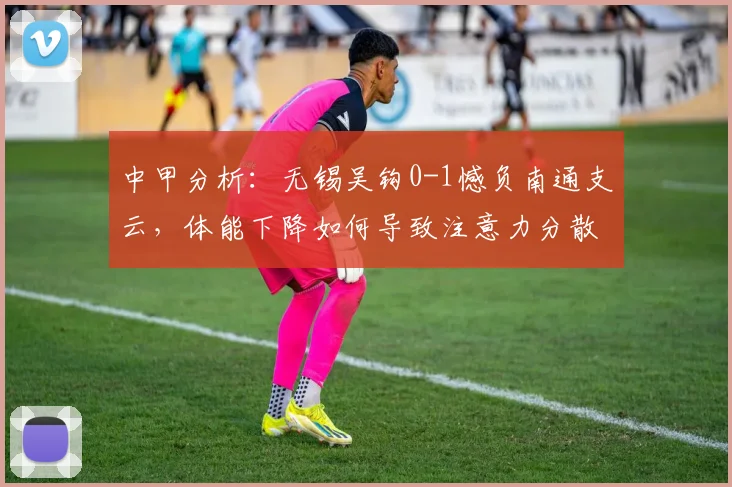 中甲分析：无锡吴钩0-1憾负南通支云，体能下降如何导致注意力分散？主帅坦言揭秘