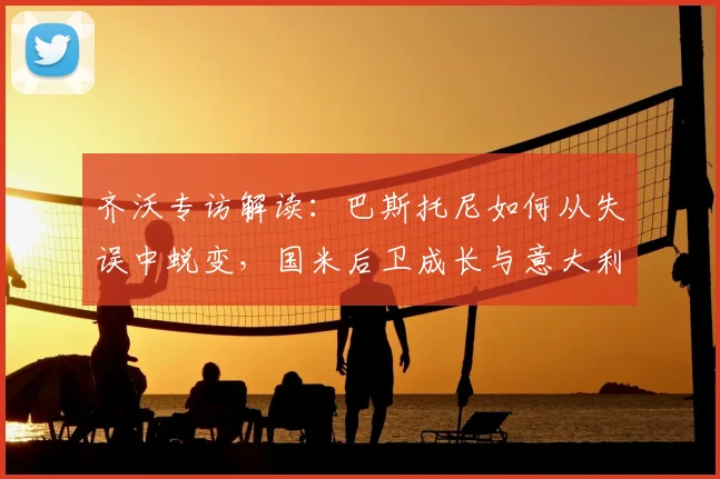 齐沃专访解读：巴斯托尼如何从失误中蜕变，国米后卫成长与意大利队无关