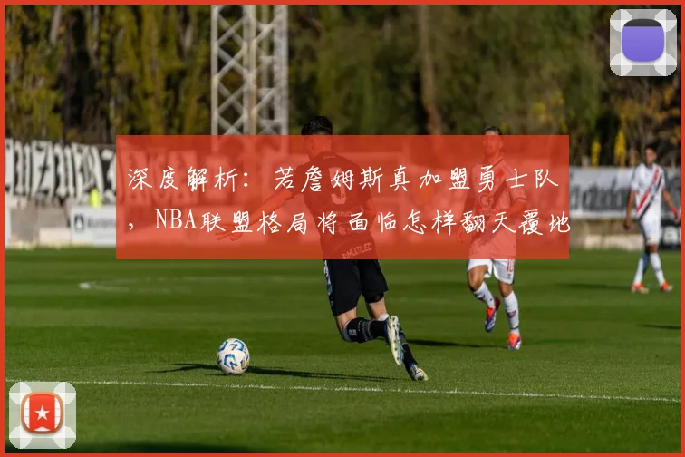 深度解析：若詹姆斯真加盟勇士队，NBA联盟格局将面临怎样翻天覆地的变化？