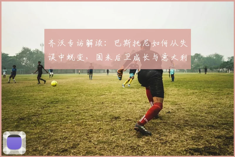 齐沃专访解读：巴斯托尼如何从失误中蜕变，国米后卫成长与意大利队无关