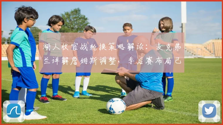 湖人收官战轮换策略解读：麦克弗兰详解詹姆斯调整，季后赛布局已现端倪