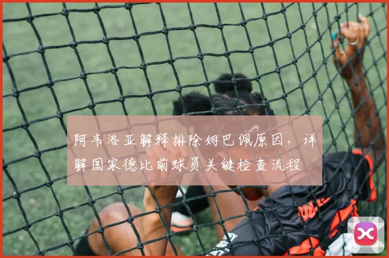 阿韦洛亚解释排除姆巴佩原因,详解国家德比前球员关键检查流程