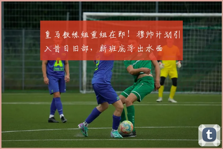 皇马教练组重组在即！穆帅计划引入昔日旧部，新班底浮出水面