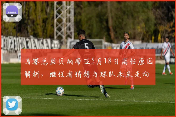 马赛总监贝纳蒂亚5月18日离任原因解析，继任者猜想与球队未来走向