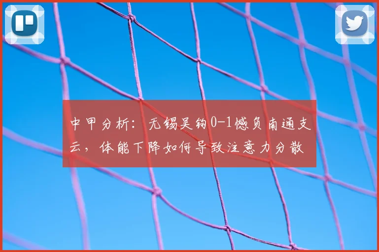 中甲分析：无锡吴钩0-1憾负南通支云，体能下降如何导致注意力分散？主帅坦言揭秘