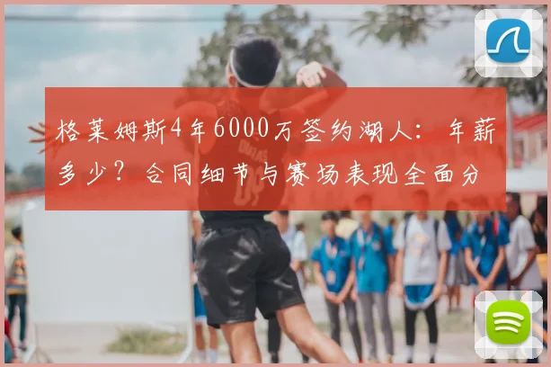 格莱姆斯4年6000万签约湖人：年薪多少？合同细节与赛场表现全面分析，值不值？