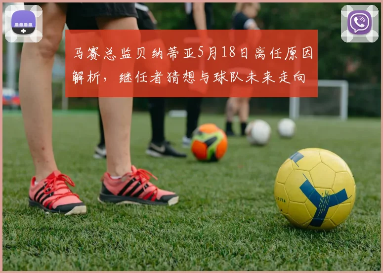 马赛总监贝纳蒂亚5月18日离任原因解析，继任者猜想与球队未来走向