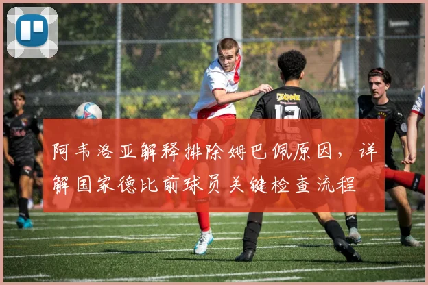 阿韦洛亚解释排除姆巴佩原因，详解国家德比前球员关键检查流程