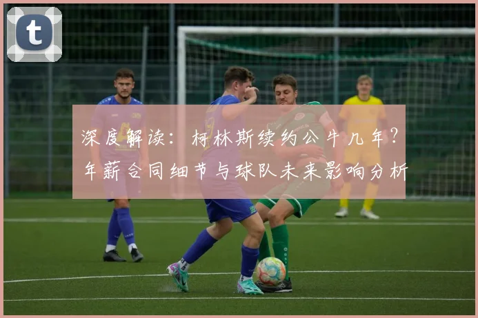 深度解读：柯林斯续约公牛几年？年薪合同细节与球队未来影响分析